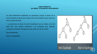 CARACTERÍSTICA
UN ÁRBOL TOTALMENTE EQUILIBRADO
Un árbol totalmente equilibrado se caracteriza porque la altura de la
rama izquierda es igual que la altura de la rama derecha para cada uno
de los nodos del árbol.
• La estructura de datos de árbol equilibrado que se utiliza es la del
árbol AVL. Son árboles ordenados o de búsqueda que, además,
cumplen la condición de balanceo para cada uno de los nodos.
Árbol Equilibrado
Árbol no Equilibrado
 