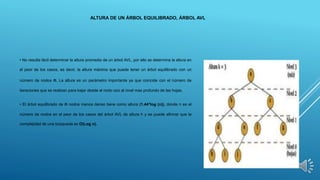 ALTURA DE UN ÁRBOL EQUILIBRADO, ÁRBOL AVL
• No resulta fácil determinar la altura promedio de un árbol AVL, por ello se determina la altura en
el peor de los casos, es decir, la altura máxima que puede tener un árbol equilibrado con un
número de nodos n. La altura es un parámetro importante ya que coincide con el número de
iteraciones que se realizan para bajar desde el nodo raíz al nivel mas profundo de las hojas.
• El árbol equilibrado de n nodos menos denso tiene como altura (1.44*log (n)), donde n es el
número de nodos en el peor de los casos del árbol AVL de altura h y se puede afirmar que la
complejidad de una búsqueda es O(Log n).
 