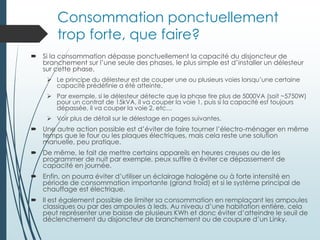 Consommation ponctuellement
trop forte, que faire?
 Si la consommation dépasse ponctuellement la capacité du disjoncteur de
branchement sur l’une seule des phases, le plus simple est d’installer un délesteur
sur cette phase.
 Le principe du délesteur est de couper une ou plusieurs voies lorsqu’une certaine
capacité prédéfinie a été atteinte.
 Par exemple, si le délesteur détecte que la phase tire plus de 5000VA (soit ~5750W)
pour un contrat de 15kVA, il va couper la voie 1, puis si la capacité est toujours
dépassée, il va couper la voie 2, etc…
 Voir plus de détail sur le délestage en pages suivantes.
 Une autre action possible est d’éviter de faire tourner l’électro-ménager en même
temps que le four ou les plaques électriques, mais cela reste une solution
manuelle, peu pratique.
 De même, le fait de mettre certains appareils en heures creuses ou de les
programmer de nuit par exemple, peux suffire à éviter ce dépassement de
capacité en journée.
 Enfin, on pourra éviter d’utiliser un éclairage halogène ou à forte intensité en
période de consommation importante (grand froid) et si le système principal de
chauffage est électrique.
 Il est également possible de limiter sa consommation en remplaçant les ampoules
classiques ou par des ampoules à leds. Au niveau d’une habitation entière, cela
peut représenter une baisse de plusieurs KWh et donc éviter d’atteindre le seuil de
déclenchement du disjoncteur de branchement ou de coupure d’un Linky.
 
