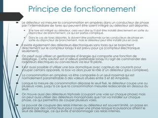 Principe de fonctionnement
 Le délesteur va mesurer la consommation en ampères dans un conducteur de phase
par l’intermédiaire de tores qui peuvent être soient intégré au délesteur soit déportés.
 Si le tore est intégré au délesteur, cela veut dire qu’il doit être installé directement en sortie du
disjoncteur de branchement, ce qui est parfois compliqué.
 Dans le cas de tores déportés, ils doivent être positionnés sur les conducteurs de phase en
sortie du disjoncteur de branchement, mais le délesteur peut être installé plus en aval.
 Il existe également des délesteurs électroniques sans tores qui se branchent
directement sur le compteur lorsqu’il est prévu pour ça (compteur électronique
seulement).
 On peut aussi utiliser un gestionnaire d’énergie qui comporte une fonction de
délestage. Cette solution est d’ailleurs préférable lorsqu’il s’agit de commander des
radiateurs électriques ou convecteurs via leur fil pilote.
 Il est aussi possible d’utiliser une box domotique avec capteurs de courants pour
couper certains appareils, la box va alors jouer le rôle d’un délesteur (plus complexe).
 La consommation en ampères va être comparée à un seuil maximal qui est
normalement paramétrable à des valeurs situées entre 5 et 60 Ampères.
 Lorsque la mesure de consommation dépasse le seuil fixé, le délesteur coupe une ou
plusieurs voies, jusqu’à ce que la consommation mesurée redescende en dessous du
seuil.
 On trouve aussi des délesteurs triphasés (coupant une voie sur chaque phase) mais
on peut aussi utiliser des délesteurs monophasés que l’on va installer sur chaque
phase, ce qui permettra de couper plusieurs voies.
 Le pouvoir de coupure des relais internes au délesteur est souvent limité, on passe en
général par des contacteurs pour couper une phase lorsque la puissance atteint le
seuil de délestage, ce qui évite d’endommager ces relais internes.
 