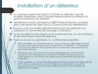 Installation d’un délesteur
 Il y a presque autant de façons d’installer un délesteur que de
modèles disponibles, donc il faudra impérativement se référer à la
notice d’installation du matériel.
 Les délesteurs sont à alimenter en 230V Phase et Neutre, si possible
avec une protection type C6 ou C10 pour éviter leur détérioration.
 Il peut y avoir une entrée teleinformation pour raccordement au
compteur, et une entrée de « forçage » à distance.
 Sur les modèles à tore intégrés, le raccordement des circuits prioritaires
se fait directement depuis le délesteur.
 Pour les circuits non prioritaires, il y a différentes possibilités:
 Sortie auxiliaire non prioritaire qui se coupe lorsque le délestage est actif.
On peut raccorder directement l’équipement à délester, si l’ampérage
n’est pas trop élevée, sinon passer par un contacteur de puissance ou
relais intermédiaire.
 Fermeture d’un contact sec lorsque le délestage est actif. Il faudra
alimenter l’une des bornes du contact et utiliser l’autre borne pour
commander un contacteur de puissance ou alimenter directement
l’appareil.
 Sortie auxiliaire non prioritaire alimentée seulement lorsque le délestage est
actif. Dans ce dernier cas, il faut l’utiliser pour alimenter le circuit de
commande d’un contacteur Normalement Fermé (voir exemple du
délesteur Schneider).
 