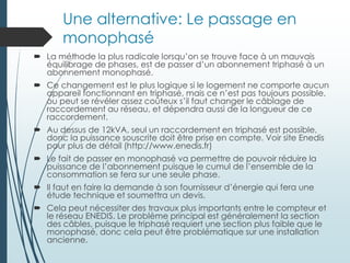 Une alternative: Le passage en
monophasé
 La méthode la plus radicale lorsqu’on se trouve face à un mauvais
équilibrage de phases, est de passer d’un abonnement triphasé à un
abonnement monophasé.
 Ce changement est le plus logique si le logement ne comporte aucun
appareil fonctionnant en triphasé, mais ce n’est pas toujours possible,
ou peut se révéler assez coûteux s’il faut changer le câblage de
raccordement au réseau, et dépendra aussi de la longueur de ce
raccordement.
 Au dessus de 12kVA, seul un raccordement en triphasé est possible,
donc la puissance souscrite doit être prise en compte. Voir site Enedis
pour plus de détail (http://www.enedis.fr)
 Le fait de passer en monophasé va permettre de pouvoir réduire la
puissance de l’abonnement puisque le cumul de l’ensemble de la
consommation se fera sur une seule phase.
 Il faut en faire la demande à son fournisseur d’énergie qui fera une
étude technique et soumettra un devis.
 Cela peut nécessiter des travaux plus importants entre le compteur et
le réseau ENEDIS. Le problème principal est généralement la section
des câbles, puisque le triphasé requiert une section plus faible que le
monophasé, donc cela peut être problématique sur une installation
ancienne.
 
