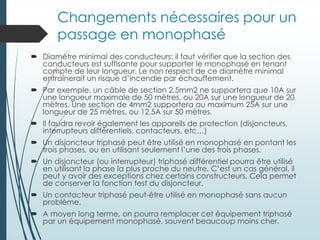 Changements nécessaires pour un
passage en monophasé
 Diamètre minimal des conducteurs: il faut vérifier que la section des
conducteurs est suffisante pour supporter le monophasé en tenant
compte de leur longueur. Le non respect de ce diamètre minimal
entraînerait un risque d’incendie par échauffement.
 Par exemple, un câble de section 2,5mm2 ne supportera que 10A sur
une longueur maximale de 50 mètres, ou 20A sur une longueur de 20
mètres. Une section de 4mm2 supportera au maximum 25A sur une
longueur de 25 mètres, ou 12,5A sur 50 mètres.
 Il faudra revoir également les appareils de protection (disjoncteurs,
interrupteurs différentiels, contacteurs, etc…)
 Un disjoncteur triphasé peut être utilisé en monophasé en pontant les
trois phases, ou en utilisant seulement l’une des trois phases.
 Un disjoncteur (ou interrupteur) triphasé différentiel pourra être utilisé
en utilisant la phase la plus proche du neutre. C’est un cas général, il
peut y avoir des exceptions chez certains constructeurs. Cela permet
de conserver la fonction test du disjoncteur.
 Un contacteur triphasé peut-être utilisé en monophasé sans aucun
problème.
 A moyen long terme, on pourra remplacer cet équipement triphasé
par un équipement monophasé, souvent beaucoup moins cher.
 