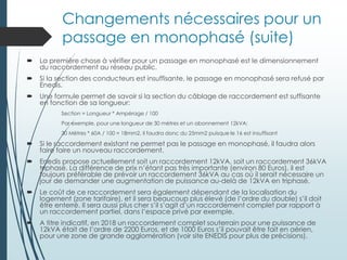 Changements nécessaires pour un
passage en monophasé (suite)
 La première chose à vérifier pour un passage en monophasé est le dimensionnement
du raccordement au réseau public.
 Si la section des conducteurs est insuffisante, le passage en monophasé sera refusé par
Enedis.
 Une formule permet de savoir si la section du câblage de raccordement est suffisante
en fonction de sa longueur:
Section = Longueur * Ampérage / 100
Par exemple, pour une longueur de 30 mètres et un abonnement 12kVA:
30 Mètres * 60A / 100 = 18mm2, il faudra donc du 25mm2 puisque le 16 est insuffisant
 Si le raccordement existant ne permet pas le passage en monophasé, il faudra alors
faire faire un nouveau raccordement.
 Enedis propose actuellement soit un raccordement 12kVA, soit un raccordement 36kVA
triphasé. La différence de prix n’étant pas très importante (environ 80 Euros), il est
toujours préférable de prévoir un raccordement 36kVA au cas où il serait nécessaire un
jour de demander une augmentation de puissance au-delà de 12kVA en triphasé.
 Le coût de ce raccordement sera également dépendant de la localisation du
logement (zone tarifaire), et il sera beaucoup plus élevé (de l’ordre du double) s’il doit
être enterré. Il sera aussi plus cher s’il s’agit d’un raccordement complet par rapport à
un raccordement partiel, dans l’espace privé par exemple.
 A titre indicatif, en 2018 un raccordement complet souterrain pour une puissance de
12kVA était de l’ordre de 2200 Euros, et de 1000 Euros s’il pouvait être fait en aérien,
pour une zone de grande agglomération (voir site ENEDIS pour plus de précisions).
 