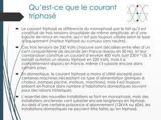 Qu’est-ce que le courant
triphasé
 Le courant triphasé se différencie du monophasé par le fait qu’il est
constitué de trois tensions sinusoïdale de même amplitude, et d’une
boucle de retour en neutre, qui n’est pas toujours utilisée selon le type
d’équipement (moteur triphasé ou cumulus sans neutre).
 Ces trois tensions de 230 Volts chacune sont décalées entre elles d’un
cent cinquantième de seconde (en France réseau en 50 Hz), et leur
combinaison constitue un courant d’environ 400 Volts (soit 230V *√3). Il
existait autrefois un réseau triphasé en 220 Volts, mais il a
complètement disparu en France, même s’il subsiste encore dans
certains pays.
 En domestique, le courant triphasé a moins d’utilité excepté pour
certaines machines nécessitant ce type d’alimentation (pompes à
chaleur, pompes piscine, moteurs, machines), mais il est toujours
présent en France dans nombre d’habitations domestiques souvent
pour des raisons historiques.
 L’essentiel des nouvelles installations se font en monophasé, mais des
installations anciennes vont subsister encore longtemps en triphasé.
Au-delà d’une certaine puissance d’abonnement (12kVA ou 60A), les
installations domestiques ne peuvent être faites qu’en triphasé.
 