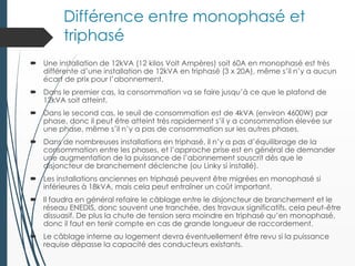 Différence entre monophasé et
triphasé
 Une installation de 12kVA (12 kilos Volt Ampères) soit 60A en monophasé est très
différente d’une installation de 12kVA en triphasé (3 x 20A), même s’il n’y a aucun
écart de prix pour l’abonnement.
 Dans le premier cas, la consommation va se faire jusqu’à ce que le plafond de
12kVA soit atteint.
 Dans le second cas, le seuil de consommation est de 4kVA (environ 4600W) par
phase, donc il peut être atteint très rapidement s’il y a consommation élevée sur
une phase, même s’il n’y a pas de consommation sur les autres phases.
 Dans de nombreuses installations en triphasé, il n’y a pas d’équilibrage de la
consommation entre les phases, et l’approche prise est en général de demander
une augmentation de la puissance de l’abonnement souscrit dès que le
disjoncteur de branchement déclenche (ou Linky si installé).
 Les installations anciennes en triphasé peuvent être migrées en monophasé si
inférieures à 18kVA, mais cela peut entraîner un coût important.
 Il faudra en général refaire le câblage entre le disjoncteur de branchement et le
réseau ENEDIS, donc souvent une tranchée, des travaux significatifs, cela peut-être
dissuasif. De plus la chute de tension sera moindre en triphasé qu’en monophasé,
donc il faut en tenir compte en cas de grande longueur de raccordement.
 Le câblage interne au logement devra éventuellement être revu si la puissance
requise dépasse la capacité des conducteurs existants.
 