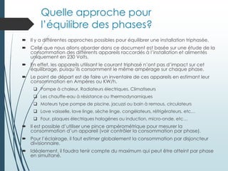 Quelle approche pour
l’équilibre des phases?
 Il y a différentes approches possibles pour équilibrer une installation triphasée.
 Celle que nous allons aborder dans ce document est basée sur une étude de la
consommation des différents appareils raccordés à l’installation et alimentés
uniquement en 230 Volts.
 En effet, les appareils utilisant le courant triphasé n’ont pas d’impact sur cet
équilibrage, puisqu’ils consomment le même ampérage sur chaque phase.
 Le point de départ est de faire un inventaire de ces appareils en estimant leur
consommation en Ampères ou KW/h.
 Pompe à chaleur, Radiateurs électriques, Climatiseurs
 Les chauffe-eau à résistance ou thermodynamiques
 Moteurs type pompe de piscine, jacuzzi ou bain à remous, circulateurs
 Lave vaisselle, lave linge, sèche linge, congélateurs, réfrigérateurs, etc…
 Four, plaques électriques halogènes ou induction, micro-onde, etc…
 Il est possible d’utiliser une pince ampérométrique pour mesurer la
consommation d’un appareil (voir contrôler la consommation par phase).
 Pour l’éclairage, il faut estimer globalement la consommation par disjoncteur
divisionnaire.
 Idéalement, il faudra tenir compte du maximum qui peut être atteint par phase
en simultané.
 