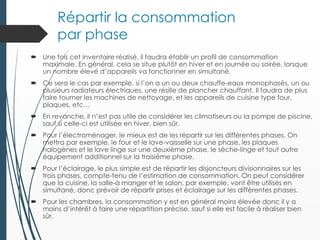 Répartir la consommation
par phase
 Une fois cet inventaire réalisé, il faudra établir un profil de consommation
maximale. En général, cela se situe plutôt en hiver et en journée ou soirée, lorsque
un nombre élevé d’appareils va fonctionner en simultané.
 Ce sera le cas par exemple, si l’on a un ou deux chauffe-eaux monophasés, un ou
plusieurs radiateurs électriques, une résille de plancher chauffant. Il faudra de plus
faire tourner les machines de nettoyage, et les appareils de cuisine type four,
plaques, etc…
 En revanche, il n’est pas utile de considérer les climatiseurs ou la pompe de piscine,
sauf si celle-ci est utilisée en hiver, bien sûr.
 Pour l’électroménager, le mieux est de les répartir sur les différentes phases. On
mettra par exemple, le four et le lave-vaisselle sur une phase, les plaques
halogènes et le lave linge sur une deuxième phase, le sèche-linge et tout autre
équipement additionnel sur la troisième phase.
 Pour l’éclairage, le plus simple est de répartir les disjoncteurs divisionnaires sur les
trois phases, compte-tenu de l’estimation de consommation. On peut considérer
que la cuisine, la salle-à manger et le salon, par exemple, vont être utilisés en
simultané, donc prévoir de répartir prises et éclairage sur les différentes phases.
 Pour les chambres, la consommation y est en général moins élevée donc il y a
moins d’intérêt à faire une répartition précise, sauf si elle est facile à réaliser bien
sûr.
 