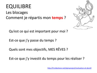 EQUILIBRE
Les blocages
Comment je répartis mon temps ?
Qu’est ce qui est important pour moi ?
Est-ce que j’y passe du temps ?
Quels sont mes objectifs, MES RÊVES ?
Est-ce que j’y investit du temps pour les réaliser ?
http://fr.slideshare.net/alpinproject/motivation-et-desir#
 