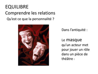 EQUILIBRE
Comprendre les relations
Dans l’antiquité :
Le masque
qu’un acteur met
pour jouer un rôle
dans un pièce de
théâtre !
Qu’est ce que la personnalité ?
 