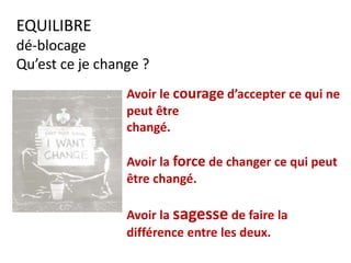 EQUILIBRE
dé-blocage
Qu’est ce je change ?
Avoir le courage d’accepter ce qui ne
peut être
changé.
Avoir la force de changer ce qui peut
être changé.
Avoir la sagesse de faire la
différence entre les deux.
 