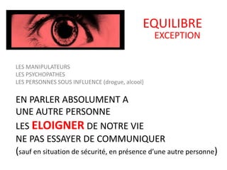 EQUILIBRE
EXCEPTION
LES MANIPULATEURS
LES PSYCHOPATHES
LES PERSONNES SOUS INFLUENCE (drogue, alcool)
EN PARLER ABSOLUMENT A
UNE AUTRE PERSONNE
LES ELOIGNER DE NOTRE VIE
NE PAS ESSAYER DE COMMUNIQUER
(sauf en situation de sécurité, en présence d’une autre personne)
 