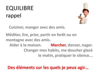 EQUILIBRE
rappel
Marcher, danser, nager.
Changer mes habits, me doucher glacé
le matin, pratiquer le silence...
Cuisiner, manger avec des amis.
Méditer, lire, prier, partir en forêt ou en
montagne avec des amis.
Des éléments sur les quels je peux agir…
Aider à la maison.
 