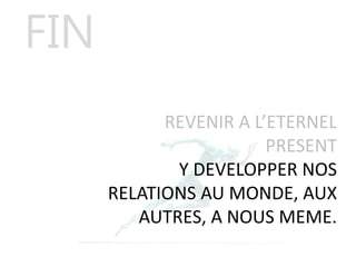 REVENIR A L’ETERNEL
PRESENT
Y DEVELOPPER NOS
RELATIONS AU MONDE, AUX
AUTRES, A NOUS MEME.
FIN
 