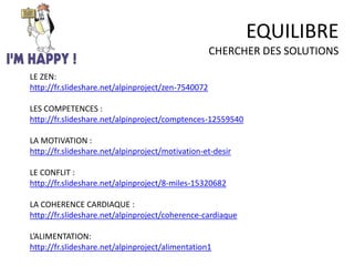 EQUILIBRE
CHERCHER DES SOLUTIONS
LE ZEN:
http://fr.slideshare.net/alpinproject/zen-7540072
LES COMPETENCES :
http://fr.slideshare.net/alpinproject/comptences-12559540
LA MOTIVATION :
http://fr.slideshare.net/alpinproject/motivation-et-desir
LE CONFLIT :
http://fr.slideshare.net/alpinproject/8-miles-15320682
LA COHERENCE CARDIAQUE :
http://fr.slideshare.net/alpinproject/coherence-cardiaque
L’ALIMENTATION:
http://fr.slideshare.net/alpinproject/alimentation1
 