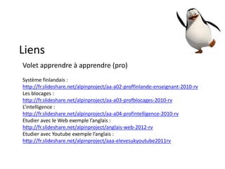Liens
Volet apprendre à apprendre (pro)
Système finlandais :
http://fr.slideshare.net/alpinproject/aa-a02-proffinlande-enseignant-2010-rv
Les blocages :
http://fr.slideshare.net/alpinproject/aa-a03-profblocages-2010-rv
L’intelligence :
http://fr.slideshare.net/alpinproject/aa-a04-profintelligence-2010-rv
Etudier avec le Web exemple l’anglais :
http://fr.slideshare.net/alpinproject/anglais-web-2012-rv
Etudier avec Youtube exemple l’anglais :
http://fr.slideshare.net/alpinproject/aaa-elevesukyoutube2011rv
 