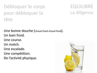 EQUILIBRE
La diligence
Débloquer le corps
pour débloquer la
tête
Une bonne douche (chaud-froid-chaud-froid).
Un bain froid.
Une course.
Un match.
Une escalade.
Une compétition.
De l’activité physique.
 