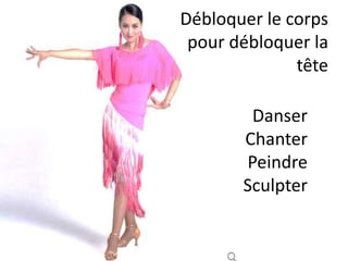 Débloquer le corps
pour débloquer la
tête
Une bonne douche (chaud-
froid-chaud-froid).
Un bain froid.
Une course.
Un match.
Une escalade.
Une compétition.
De l’activité physique.
Danser
Chanter
Peindre
Sculpter
Débloquer le corps
pour débloquer la
tête
 