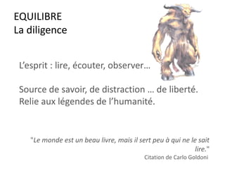 EQUILIBRE
La diligence
L’esprit : lire, écouter, observer…
Source de savoir, de distraction … de liberté.
Relie aux légendes de l’humanité.
"Le monde est un beau livre, mais il sert peu à qui ne le sait
lire."
Citation de Carlo Goldoni
 