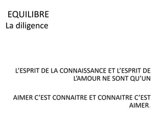 EQUILIBRE
La diligence
L’ESPRIT DE LA CONNAISSANCE ET L’ESPRIT DE
L’AMOUR NE SONT QU’UN
AIMER C’EST CONNAITRE ET CONNAITRE C’EST
AIMER.
 