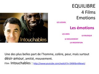 Emotions
EQUILIBRE
4 Films
Une des plus belles part de l’homme, colère, peur, mais surtout
désir-amour, amitié, mouvement.
Film Intouchables : http://www.youtube.com/watch?v=34WIbmXkewU
LES LOISIRS
Les émotions
LES AMIS
LA MUSIQUE
LE MOUVEMENT
LA MEDITATION
 