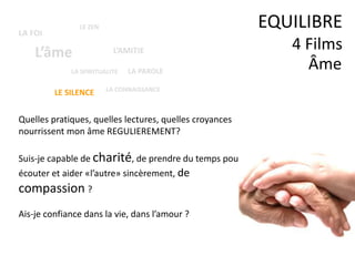 Âme
EQUILIBRE
4 Films
Quelles pratiques, quelles lectures, quelles croyances
nourrissent mon âme REGULIEREMENT?
Suis-je capable de charité, de prendre du temps pour
écouter et aider «l’autre» sincèrement, de
compassion ?
Ais-je confiance dans la vie, dans l’amour ?
LA SPIRITUALITE
L’âme
LE ZEN
L’AMITIE
LE SILENCE
LA FOI
LA CONNAISSANCE
LA PAROLE
 