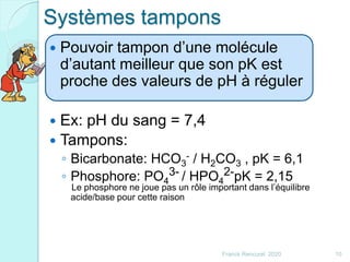 Systèmes tampons
 Pouvoir tampon d’une molécule
d’autant meilleur que son pK est
proche des valeurs de pH à réguler
 Ex: pH du sang = 7,4
 Tampons:
◦ Bicarbonate: HCO3
- / H2CO3 , pK = 6,1
◦ Phosphore: PO4
3- / HPO4
2-pK = 2,15
Le phosphore ne joue pas un rôle important dans l’équilibre
acide/base pour cette raison
10Franck Rencurel 2020
 