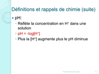 Définitions et rappels de chimie (suite)
 pH:
◦ Reflète la concentration en H+ dans une
solution
◦ pH = -log[H+]
◦ Plus la [H+] augmente plus le pH diminue
11Franck Rencurel 2020
 