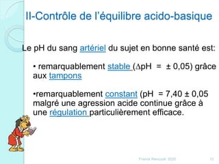 II-Contrôle de l’équilibre acido-basique
Le pH du sang artériel du sujet en bonne santé est:
• remarquablement stable (DpH = ± 0,05) grâce
aux tampons
•remarquablement constant (pH = 7,40 ± 0,05
malgré une agression acide continue grâce à
une régulation particulièrement efficace.
12Franck Rencurel 2020
 