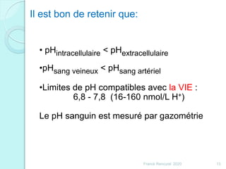 Franck Rencurel 2020 13
• pHintracellulaire < pHextracellulaire
•pHsang veineux < pHsang artériel
•Limites de pH compatibles avec la VIE :
6,8 - 7,8 (16-160 nmol/L H+)
Le pH sanguin est mesuré par gazométrie
Il est bon de retenir que:
 