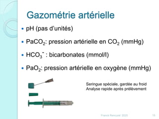 Gazométrie artérielle
 pH (pas d’unités)
 PaCO2: pression artérielle en CO2 (mmHg)
 HCO3
- : bicarbonates (mmol/l)
 PaO2: pression artérielle en oxygène (mmHg)
15Franck Rencurel 2020
Seringue spéciale, gardée au froid
Analyse rapide après prélèvement
 