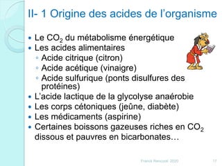 II- 1 Origine des acides de l’organisme
 Le CO2 du métabolisme énergétique
 Les acides alimentaires
◦ Acide citrique (citron)
◦ Acide acétique (vinaigre)
◦ Acide sulfurique (ponts disulfures des
protéines)
 L’acide lactique de la glycolyse anaérobie
 Les corps cétoniques (jeûne, diabète)
 Les médicaments (aspirine)
 Certaines boissons gazeuses riches en CO2
dissous et pauvres en bicarbonates…
17Franck Rencurel 2020
 