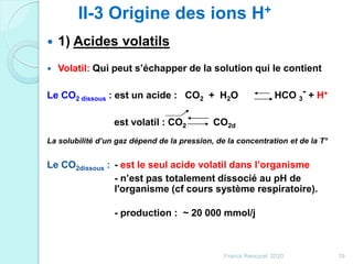  1) Acides volatils
 Volatil: Qui peut s’échapper de la solution qui le contient
Le CO2 dissous : est un acide : CO2 + H2O HCO 3
- + H+
est volatil : CO2 CO2d
La solubilité d’un gaz dépend de la pression, de la concentration et de la T°
Le CO2dissous : - est le seul acide volatil dans l’organisme
- n’est pas totalement dissocié au pH de
l'organisme (cf cours système respiratoire).
- production : ~ 20 000 mmol/j
II-3 Origine des ions H+
19Franck Rencurel 2020
 