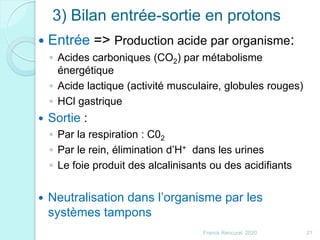 3) Bilan entrée-sortie en protons
 Entrée => Production acide par organisme:
◦ Acides carboniques (CO2) par métabolisme
énergétique
◦ Acide lactique (activité musculaire, globules rouges)
◦ HCl gastrique
 Sortie :
◦ Par la respiration : C02
◦ Par le rein, élimination d’H+ dans les urines
◦ Le foie produit des alcalinisants ou des acidifiants
 Neutralisation dans l’organisme par les
systèmes tampons
21Franck Rencurel 2020
 