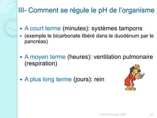 III- Comment se régule le pH de l’organisme
 A court terme (minutes): systèmes tampons
 (exemple le bicarbonate libéré dans le duodénum par le
pancréas)
 A moyen terme (heures): ventilation pulmonaire
(respiration)
 A plus long terme (jours): rein
22Franck Rencurel 2020
 