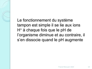 Franck Rencurel 2020 24
Le fonctionnement du système
tampon est simple il se lie aux ions
H+ à chaque fois que le pH de
l’organisme diminue et au contraire, il
s’en dissocie quand le pH augmente
 