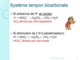 Système tampon bicarbonate
 Si présence de H+ en excès:
H+ + HCO3
- → H2CO3 → CO2 + H2O
CO2 éliminé par voie respiratoire
 Si diminution de [ H+] (alcalinisation):
H+ + HCO3
- ← H2CO3 ← CO2 + H2O
HCO3
- éliminé par voie rénale
27Franck Rencurel 2020
 