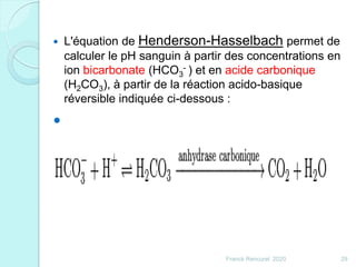  L'équation de Henderson-Hasselbach permet de
calculer le pH sanguin à partir des concentrations en
ion bicarbonate (HCO3
- ) et en acide carbonique
(H2CO3), à partir de la réaction acido-basique
réversible indiquée ci-dessous :

29Franck Rencurel 2020
 
