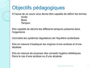 Franck Rencurel 2020 3
Objectifs pédagogiques
A l’issue de ce cours vous devez être capable de définir les termes
Acide
Base
Tampon
Etre capable de décrire les différents tampons présents dans
l’organisme
Connaitre les systèmes régulateurs de l’équilibre acide/base
Etre en mesure d’expliquer les origines d’une acidose et d’une
alcalose
Etre en mesure de proposer des conseils hygiéno-diététiques
Dans le cas d’une acidose ou d’une alcalose
 