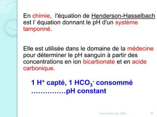 Franck Rencurel 2020 30
En chimie, l'équation de Henderson-Hasselbach
est l’ équation donnant le pH d'un système
tamponné.
Elle est utilisée dans le domaine de la médecine
pour déterminer le pH sanguin à partir des
concentrations en ion bicarbonate et en acide
carbonique.
1 H+ capté, 1 HCO3
- consommé
……………pH constant
 
