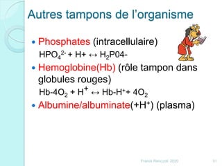 Autres tampons de l’organisme
 Phosphates (intracellulaire)
HPO4
2- + H+ ↔ H2P04-
 Hemoglobine(Hb) (rôle tampon dans
globules rouges)
Hb-4O2 + H+ ↔ Hb-H++ 4O2
 Albumine/albuminate(+H+) (plasma)
31Franck Rencurel 2020
 