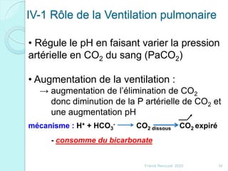 IV-1 Rôle de la Ventilation pulmonaire
• Régule le pH en faisant varier la pression
artérielle en CO2 du sang (PaCO2)
• Augmentation de la ventilation :
→ augmentation de l’élimination de CO2
donc diminution de la P artérielle de CO2 et
une augmentation pH
34Franck Rencurel 2020
mécanisme : H+ + HCO3
- CO2 dissous CO2 expiré
- consomme du bicarbonate
 