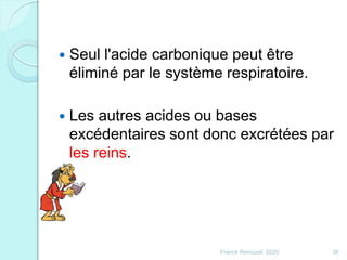 Franck Rencurel 2020 38
 Seul l'acide carbonique peut être
éliminé par le système respiratoire.
 Les autres acides ou bases
excédentaires sont donc excrétées par
les reins.
 