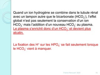Franck Rencurel 2020 43
Quand un ion hydrogène se combine dans le tubule rénal
avec un tampon autre que le bicarbonate (HCO3
-), l’effet
global n’est pas seulement la conservation d’un ion
HCO3
- mais l’addition d’un nouveau HCO3
- au plasma.
Le plasma s’enrichit donc d’un HCO3
- et devient plus
alcalin.
La fixation des H+ sur les HPO4
- se fait seulement lorsque
le HCO3
- vient à manquer.
 