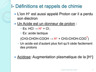 I- Définitions et rappels de chimie
 L’ion H+ est aussi appelé Proton car il a perdu
son électron
 Un Acide est un donneur de proton :
 Ex: HCl → H+ + Cl-,
 Ex: acide lactique
(CH3-CHOH-COOH → H+ + CH3-CHOH-COO
-)
◦ Un acide est d’autant plus fort qu’il cède facilement
des protons
 Acidose: Augmentation plasmatique de la [H+]
5Franck Rencurel 2020
 