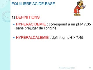 EQUILIBRE ACIDE-BASE
1) DEFINITIONS
 HYPERACIDEMIE : correspond à un pH< 7.35
sans préjuger de l’origine
 HYPERALCALEMIE : définit un pH > 7.45
51Franck Rencurel 2020
 