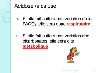 1. Si elle fait suite à une variation de la
PACO2, elle sera donc respiratoire
2. Si elle fait suite à une variation des
bicarbonates, elle sera dite
métabolique
52Franck Rencurel 2020
Acidose /alcalose
 