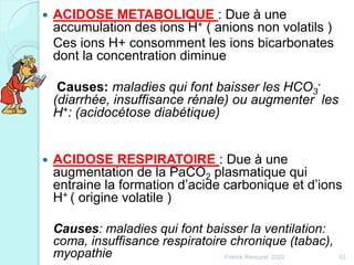  ACIDOSE METABOLIQUE : Due à une
accumulation des ions H+ ( anions non volatils )
Ces ions H+ consomment les ions bicarbonates
dont la concentration diminue
Causes: maladies qui font baisser les HCO3
-
(diarrhée, insuffisance rénale) ou augmenter les
H+: (acidocétose diabétique)
 ACIDOSE RESPIRATOIRE : Due à une
augmentation de la PaCO2 plasmatique qui
entraine la formation d’acide carbonique et d’ions
H+ ( origine volatile )
Causes: maladies qui font baisser la ventilation:
coma, insuffisance respiratoire chronique (tabac),
myopathie 53Franck Rencurel 2020
 