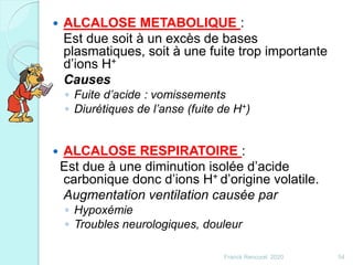  ALCALOSE METABOLIQUE :
Est due soit à un excès de bases
plasmatiques, soit à une fuite trop importante
d’ions H+
Causes
◦ Fuite d’acide : vomissements
◦ Diurétiques de l’anse (fuite de H+)
 ALCALOSE RESPIRATOIRE :
Est due à une diminution isolée d’acide
carbonique donc d’ions H+ d’origine volatile.
Augmentation ventilation causée par
◦ Hypoxémie
◦ Troubles neurologiques, douleur
54Franck Rencurel 2020
 