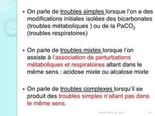  On parle de troubles simples lorsque l’on a des
modifications initiales isolées des bicarbonates
(troubles métaboliques ) ou de la PaCO2
(troubles respiratoires)
 On parle de troubles mixtes lorsque l’on
assiste à l’association de perturbations
métaboliques et respiratoires allant dans le
même sens : acidose mixte ou alcalose mixte
 On parle de troubles complexes lorsqu’il se
produit des troubles simples n’allant pas dans
le même sens.
55Franck Rencurel 2020
 